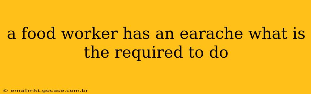 a food worker has an earache what is the required to do