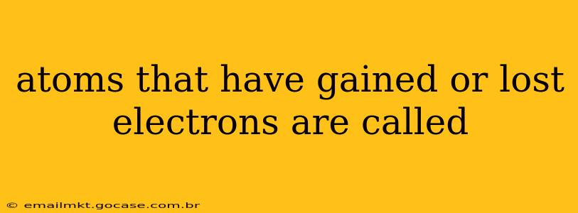atoms that have gained or lost electrons are called