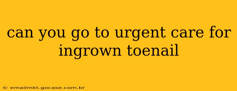 can you go to urgent care for ingrown toenail