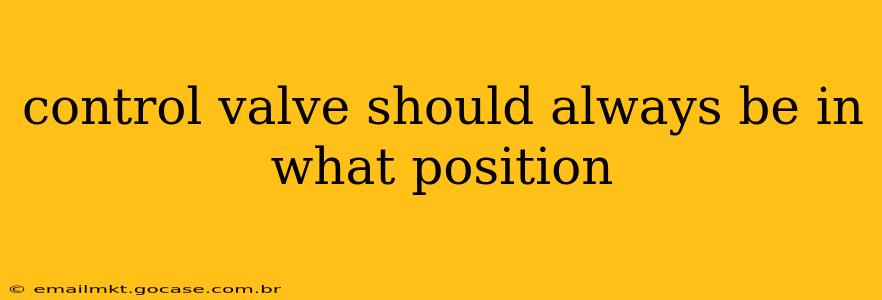 control valve should always be in what position