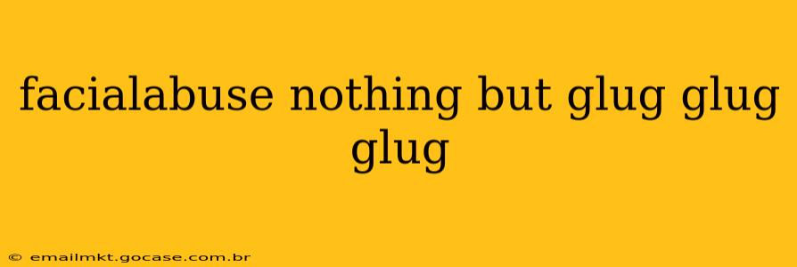facialabuse nothing but glug glug glug