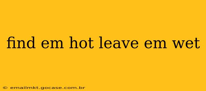 find em hot leave em wet find em hot leave em wet
