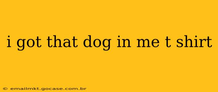 i got that dog in me t shirt