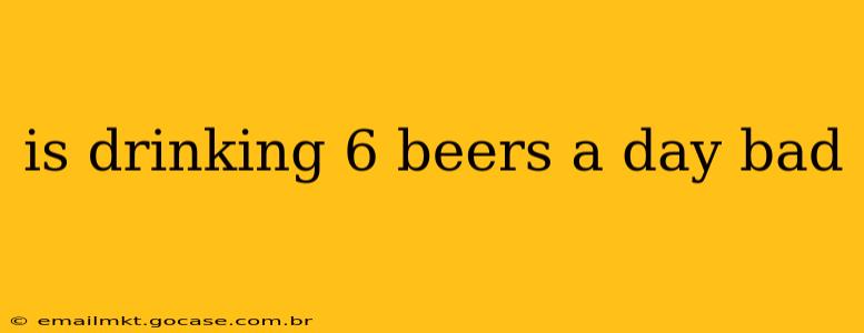 is drinking 6 beers a day bad