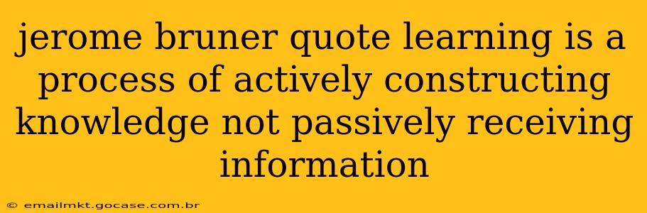 jerome bruner quote learning is a process of actively constructing knowledge not passively receiving information