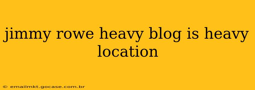 jimmy rowe heavy blog is heavy location