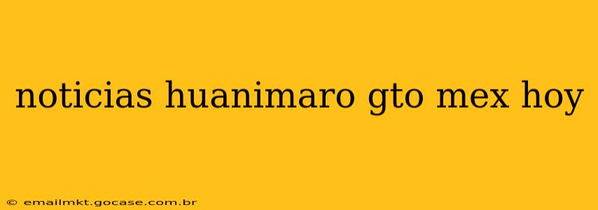 noticias huanimaro gto mex hoy