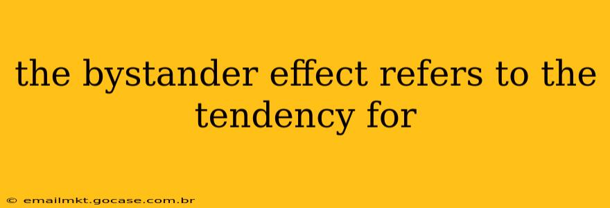 the bystander effect refers to the tendency for