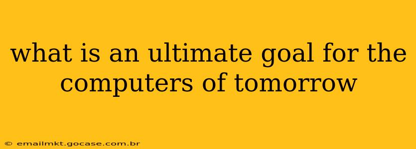 what is an ultimate goal for the computers of tomorrow